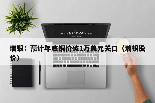 瑞银：预计年底铜价破1万美元关口（瑞银股价）
