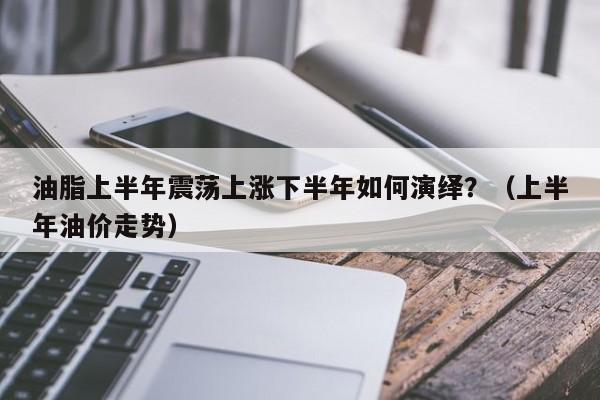 油脂上半年震荡上涨下半年如何演绎？（上半年油价走势）