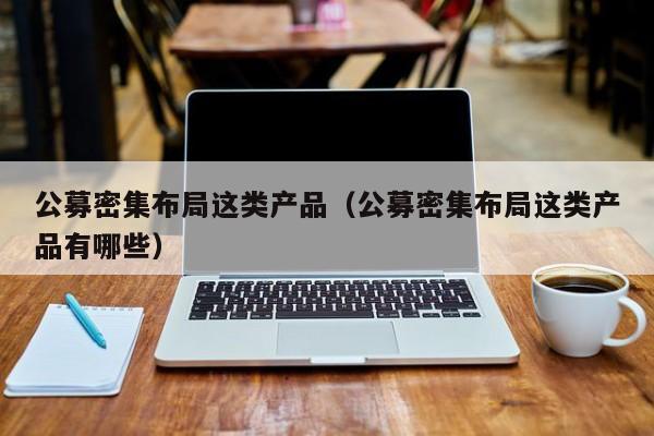 公募密集布局这类产品（公募密集布局这类产品有哪些）