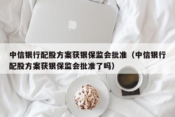中信银行配股方案获银保监会批准（中信银行配股方案获银保监会批准了吗）