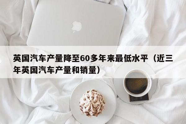 英国汽车产量降至60多年来最低水平（近三年英国汽车产量和销量）