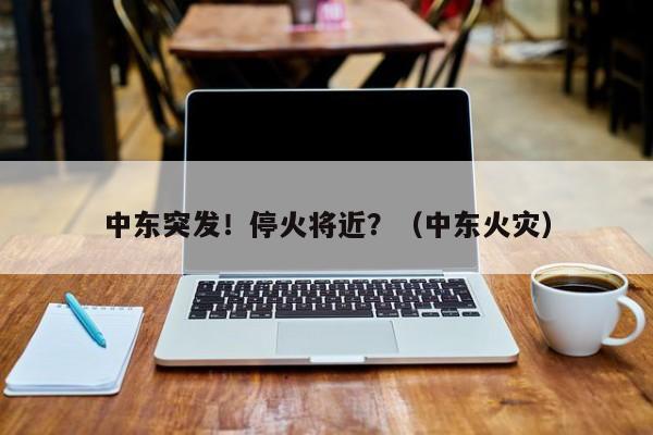 中东突发！停火将近？（中东火灾）