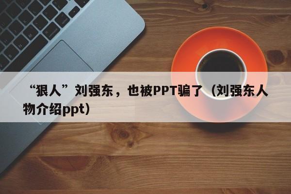 “狠人”刘强东，也被PPT骗了（刘强东人物介绍ppt）