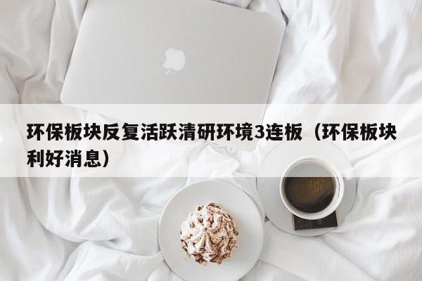 环保板块反复活跃清研环境3连板（环保板块利好消息）
