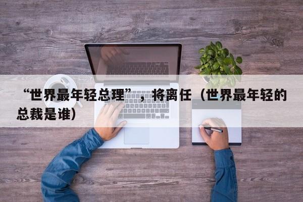 “世界最年轻总理”，将离任（世界最年轻的总裁是谁）