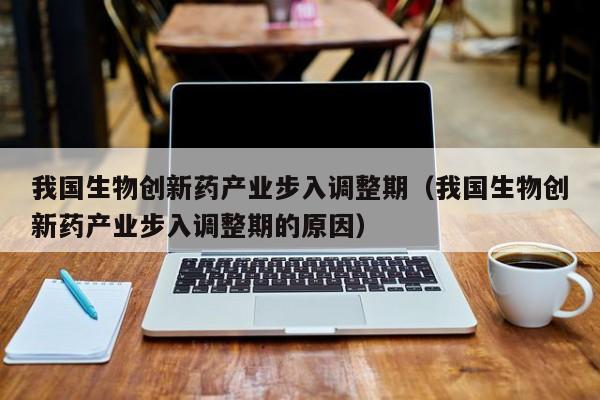 我国生物创新药产业步入调整期（我国生物创新药产业步入调整期的原因）