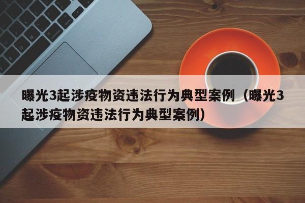 曝光3起涉疫物资违法行为典型案例（曝光3起涉疫物资违法行为典型案例）