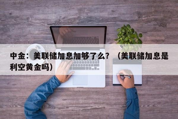 中金：美联储加息加够了么？（美联储加息是利空黄金吗）