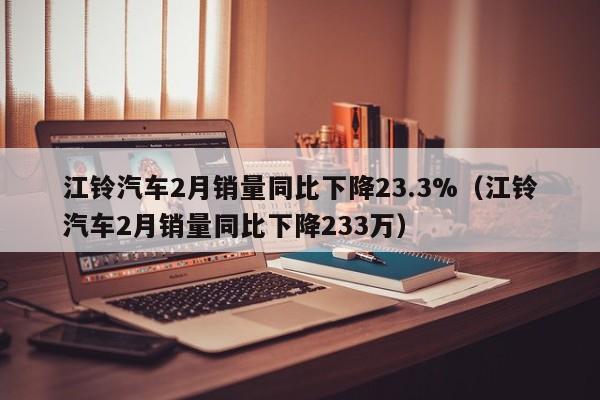 江铃汽车2月销量同比下降23.3%（江铃汽车2月销量同比下降233万）