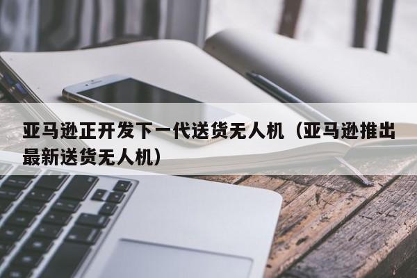 亚马逊正开发下一代送货无人机（亚马逊推出最新送货无人机）