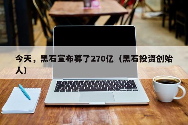 今天，黑石宣布募了270亿（黑石投资创始人）