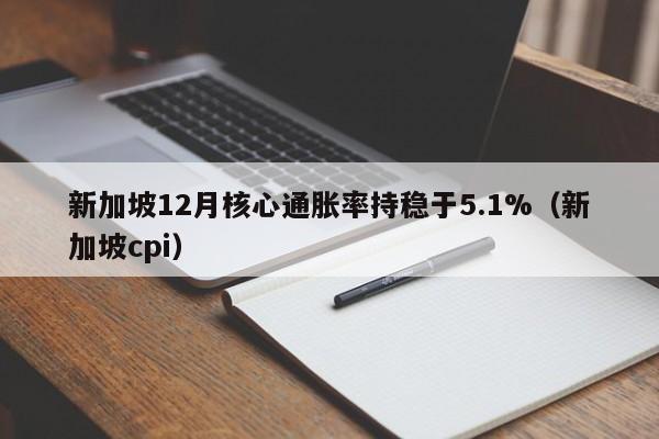 新加坡12月核心通胀率持稳于5.1%（新加坡cpi）