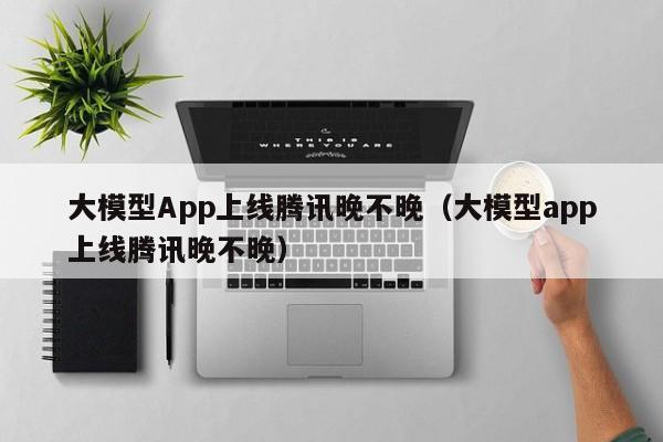 大模型App上线腾讯晚不晚（大模型app上线腾讯晚不晚）
