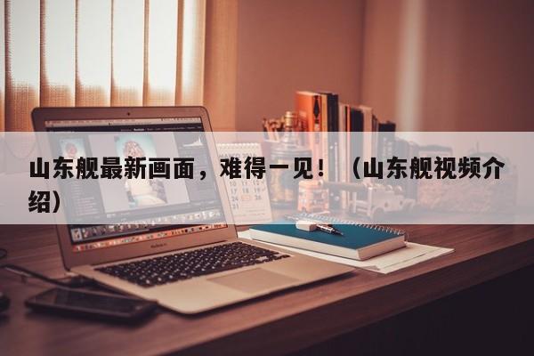山东舰最新画面，难得一见！（山东舰视频介绍）