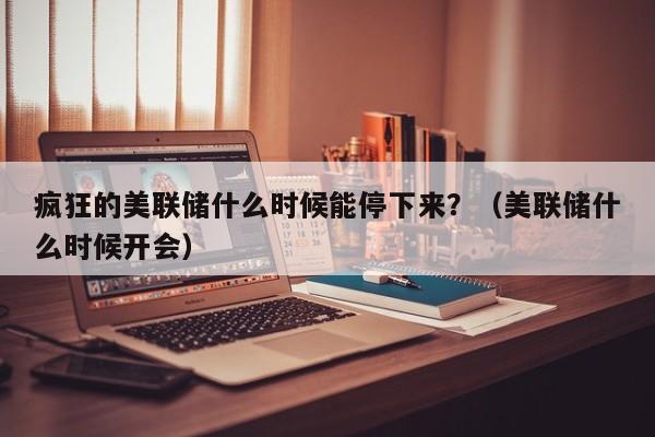疯狂的美联储什么时候能停下来？（美联储什么时候开会）