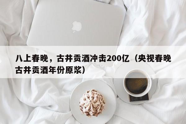 八上春晚，古井贡酒冲击200亿（央视春晚古井贡酒年份原浆）