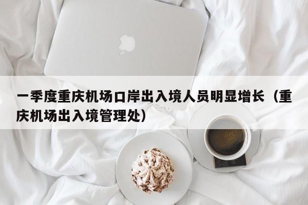 一季度重庆机场口岸出入境人员明显增长（重庆机场出入境管理处）