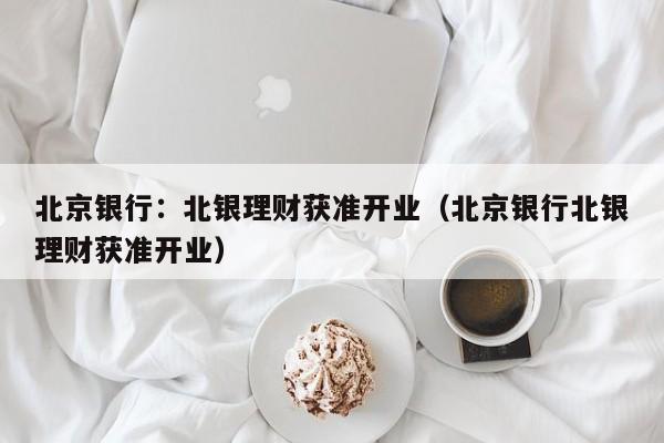 北京银行：北银理财获准开业（北京银行北银理财获准开业）