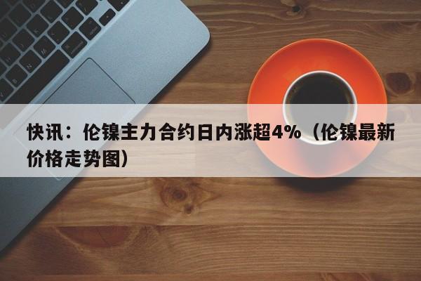 快讯：伦镍主力合约日内涨超4%（伦镍最新价格走势图）