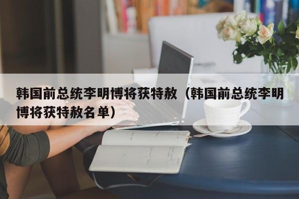 韩国前总统李明博将获特赦（韩国前总统李明博将获特赦名单）