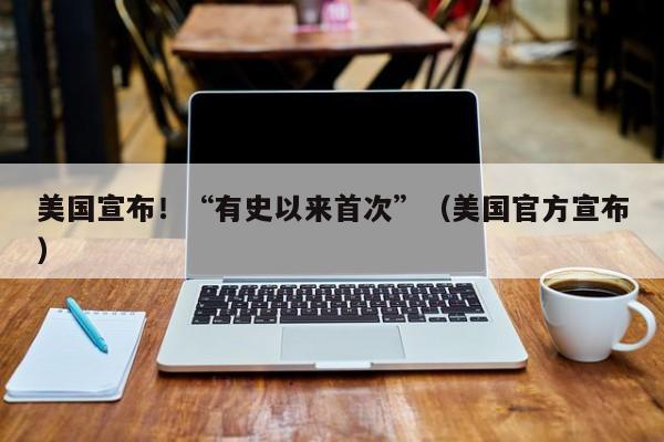 美国宣布！“有史以来首次”（美国官方宣布）