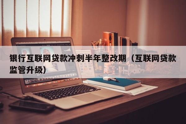 银行互联网贷款冲刺半年整改期（互联网贷款监管升级）