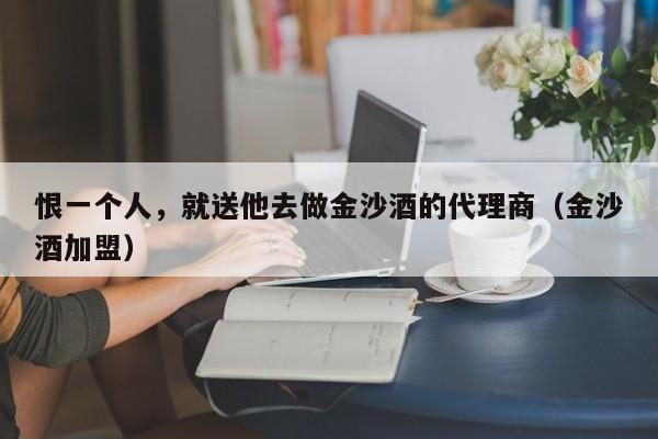 恨一个人，就送他去做金沙酒的代理商（金沙酒加盟）