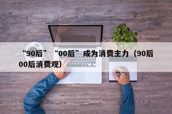 “90后”“00后”成为消费主力（90后00后消费观）