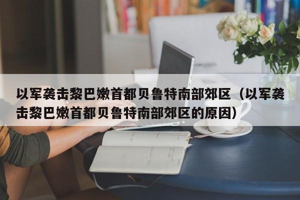 以军袭击黎巴嫩首都贝鲁特南部郊区（以军袭击黎巴嫩首都贝鲁特南部郊区的原因）