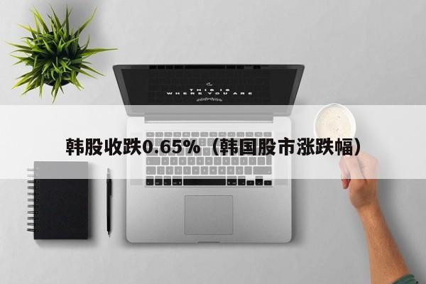 韩股收跌0.65%（韩国股市涨跌幅）