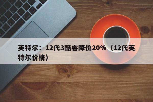 英特尔：12代3酷睿降价20%（12代英特尔价格）