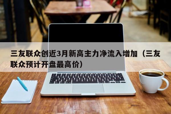 三友联众创近3月新高主力净流入增加（三友联众预计开盘最高价）