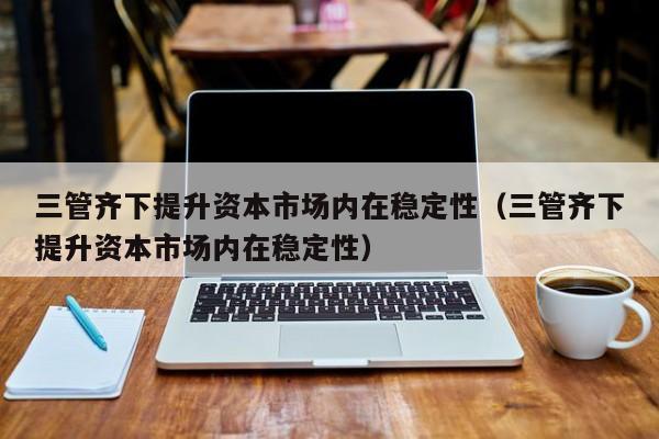 三管齐下提升资本市场内在稳定性（三管齐下提升资本市场内在稳定性）