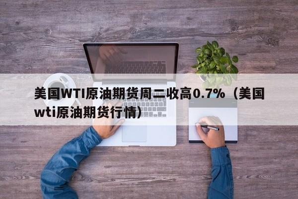 美国WTI原油期货周二收高0.7%（美国wti原油期货行情）