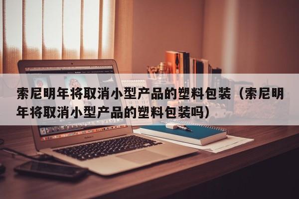 索尼明年将取消小型产品的塑料包装（索尼明年将取消小型产品的塑料包装吗）