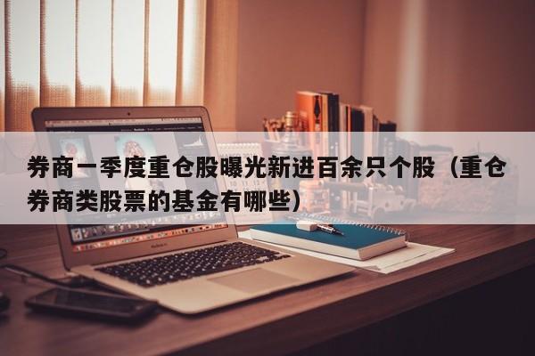 券商一季度重仓股曝光新进百余只个股（重仓券商类股票的基金有哪些）