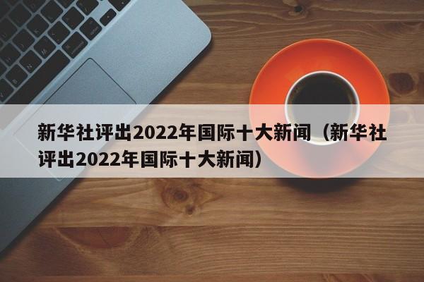 新华社评出2022年国际十大新闻（新华社评出2022年国际十大新闻）