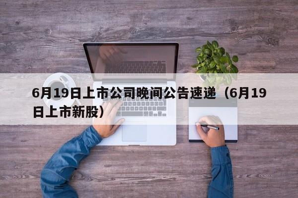 6月19日上市公司晚间公告速递（6月19日上市新股）