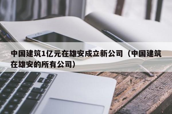 中国建筑1亿元在雄安成立新公司（中国建筑在雄安的所有公司）