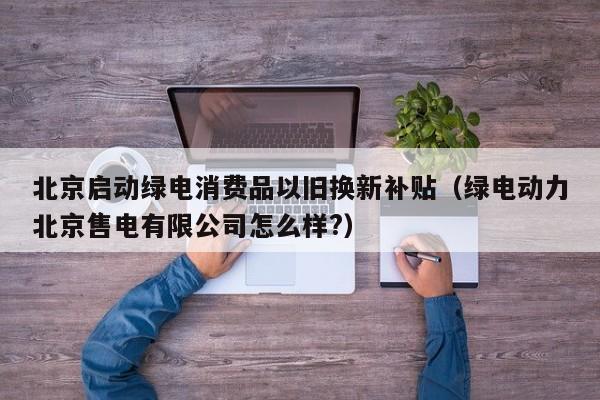 北京启动绿电消费品以旧换新补贴（绿电动力北京售电有限公司怎么样?）