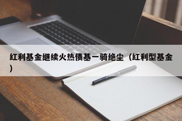 红利基金继续火热债基一骑绝尘（红利型基金）