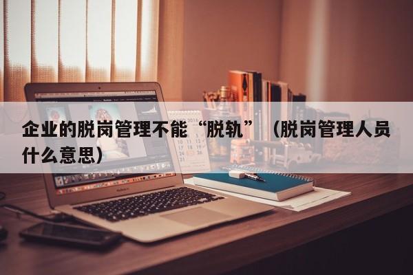 企业的脱岗管理不能“脱轨”（脱岗管理人员什么意思）