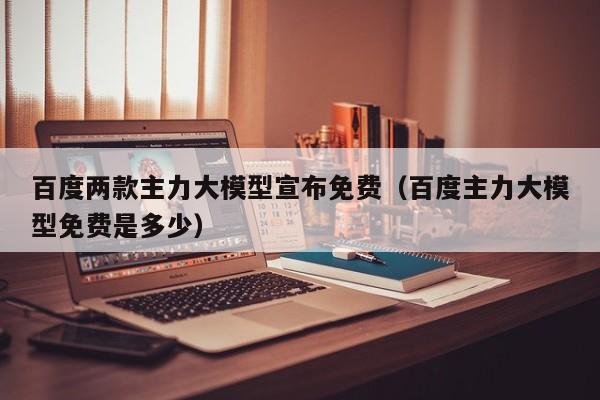 百度两款主力大模型宣布免费（百度主力大模型免费是多少）