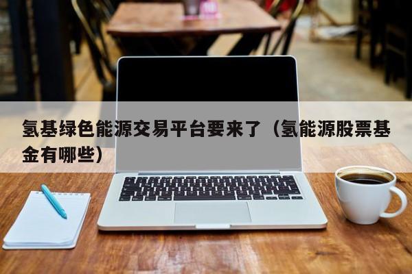 氢基绿色能源交易平台要来了（氢能源股票基金有哪些）