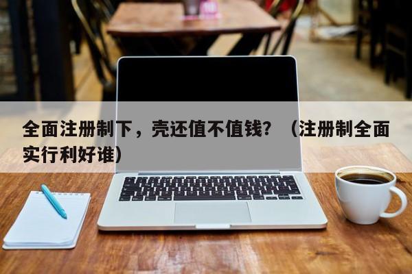 全面注册制下，壳还值不值钱？（注册制全面实行利好谁）