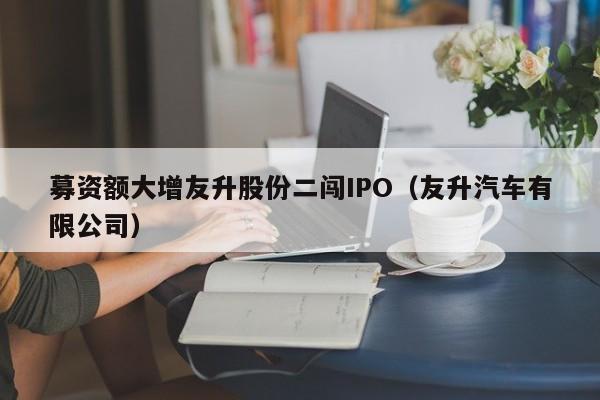 募资额大增友升股份二闯IPO（友升汽车有限公司）