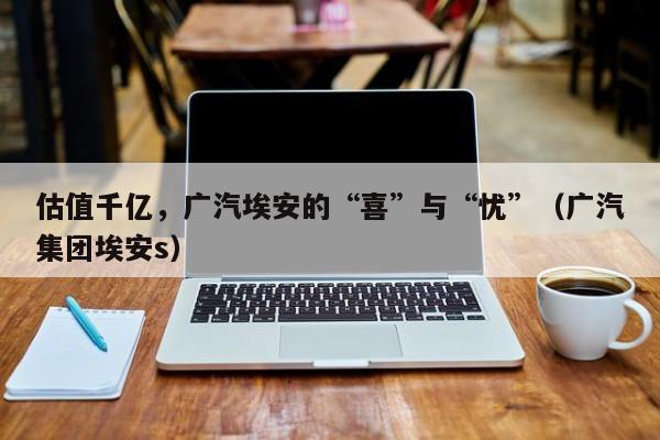 估值千亿，广汽埃安的“喜”与“忧”（广汽集团埃安s）