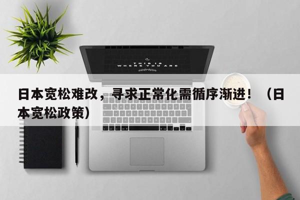 日本宽松难改，寻求正常化需循序渐进！（日本宽松政策）