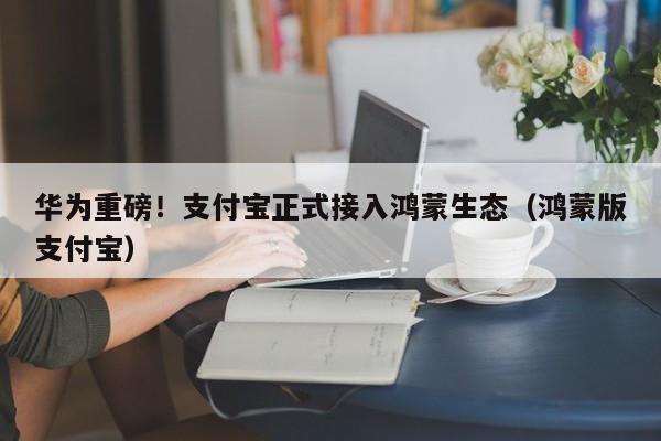 华为重磅！支付宝正式接入鸿蒙生态（鸿蒙版支付宝）