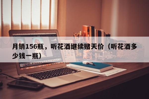 月销156瓶，听花酒继续赌天价（听花酒多少钱一瓶）